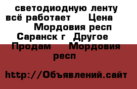 светодиодную ленту всё работает . › Цена ­ 2 300 - Мордовия респ., Саранск г. Другое » Продам   . Мордовия респ.